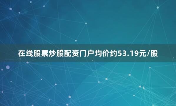 在线股票炒股配资门户均价约53.19元/股