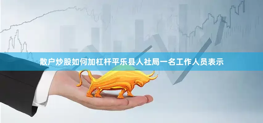 散户炒股如何加杠杆平乐县人社局一名工作人员表示